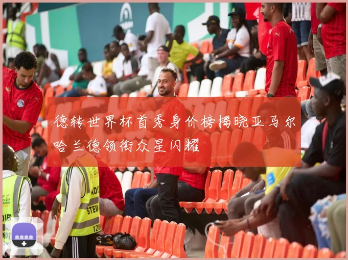 德转世界杯首秀身价榜揭晓亚马尔哈兰德领衔众星闪耀