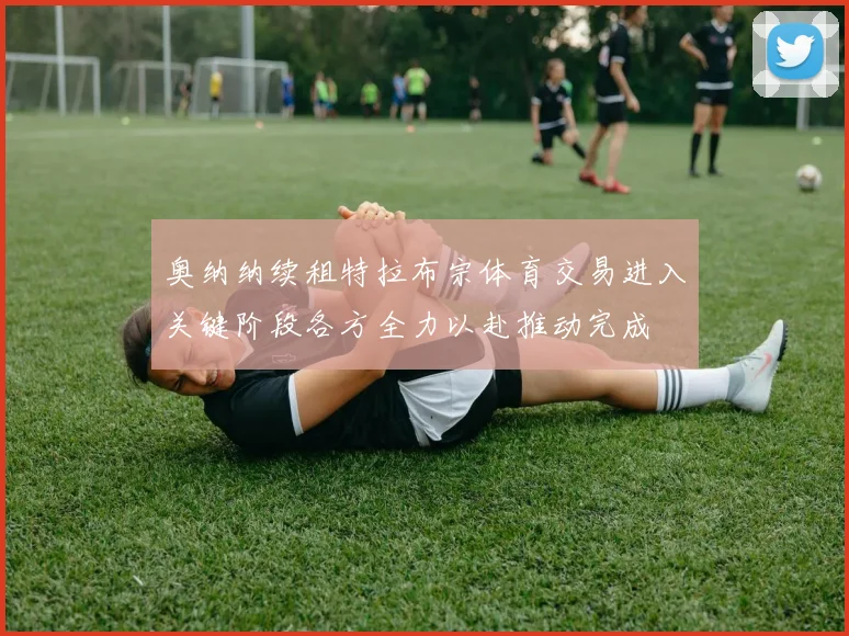 奥纳纳续租特拉布宗体育交易进入关键阶段各方全力以赴推动完成