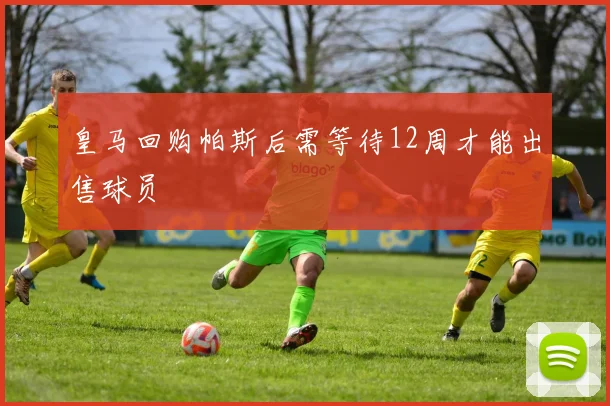 皇马回购帕斯后需等待12周才能出售球员