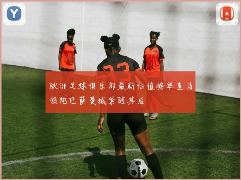 欧洲足球俱乐部最新估值榜单皇马领跑巴萨曼城紧随其后