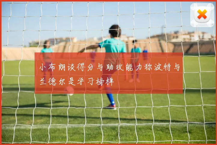 小布朗谈得分与助攻能力称波特与兰德尔是学习榜样