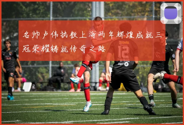 名帅卢伟执教上海两年辉煌成就三冠荣耀铸就传奇之路