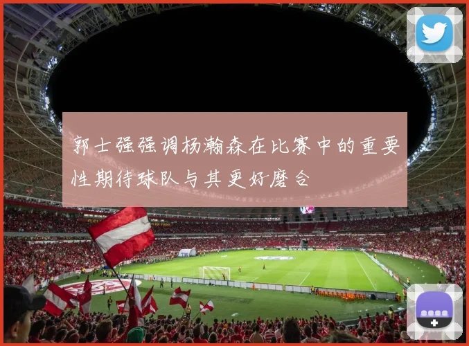 郭士强强调杨瀚森在比赛中的重要性期待球队与其更好磨合