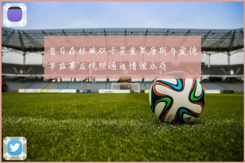 昔日森林狼双子星重聚唐斯与爱德华兹赛后视频通话情谊永存