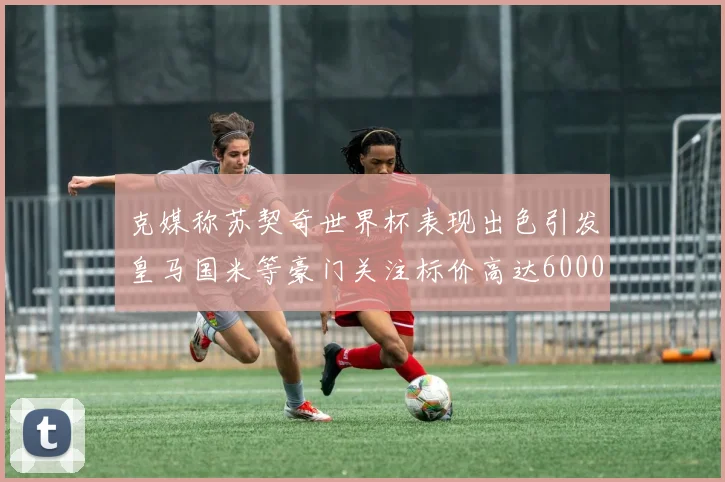 克媒称苏契奇世界杯表现出色引发皇马国米等豪门关注标价高达6000万欧