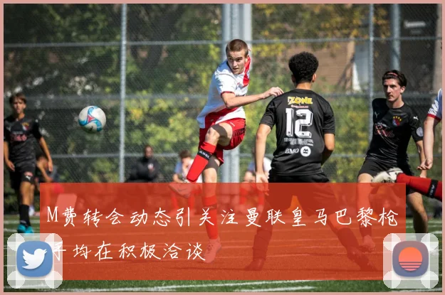 M费转会动态引关注曼联皇马巴黎枪手均在积极洽谈
