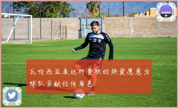 瓦伦西亚表达对曼联的热爱愿意为球队贡献任何角色