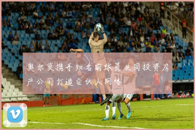 奥尔莫携手知名前球员共同投资房产公司打造合伙人网络