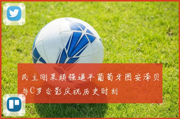 民主刚果顽强逼平葡萄牙图安泽贝与C罗合影庆祝历史时刻