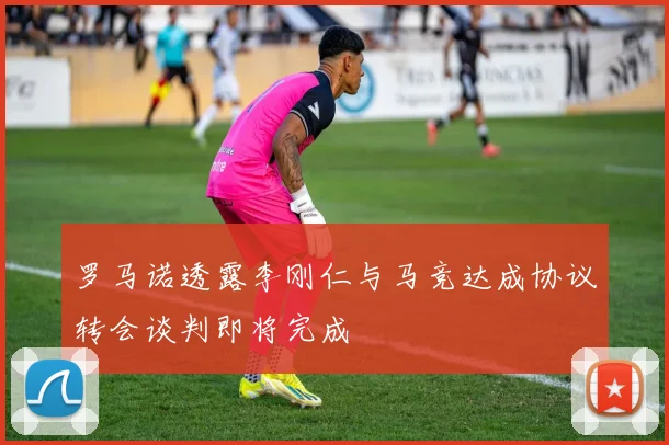 罗马诺透露李刚仁与马竞达成协议转会谈判即将完成
