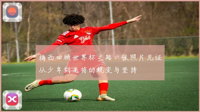 梅西回顾世界杯之路六张照片见证从少年到老将的蜕变与坚持