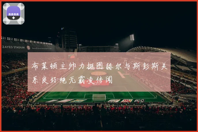 布莱顿主帅力挺图赫尔与斯彭斯关系良好绝无霸凌传闻