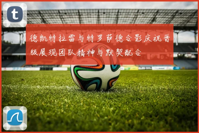 德凯特拉雷与特罗萨德合影庆祝晋级展现团队精神与默契配合