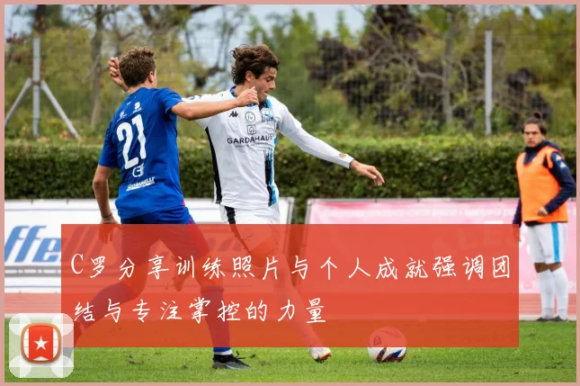 C罗分享训练照片与个人成就强调团结与专注掌控的力量