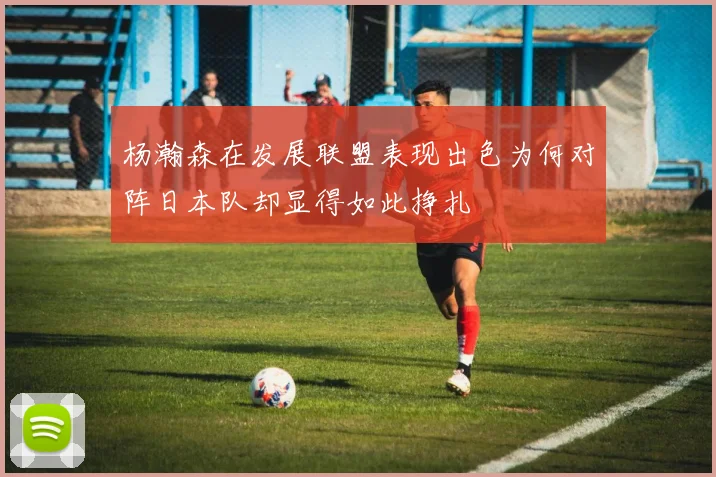 杨瀚森在发展联盟表现出色为何对阵日本队却显得如此挣扎