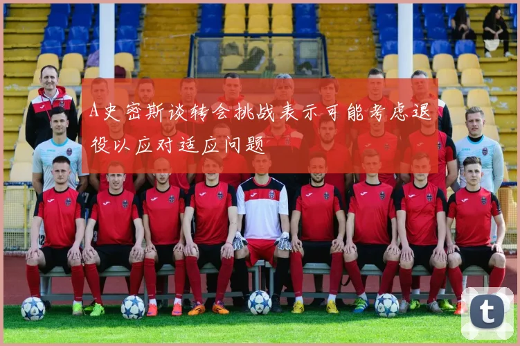 A史密斯谈转会挑战表示可能考虑退役以应对适应问题